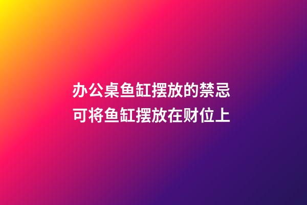 办公桌鱼缸摆放的禁忌 可将鱼缸摆放在财位上